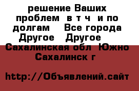 решение Ваших проблем (в т.ч. и по долгам) - Все города Другое » Другое   . Сахалинская обл.,Южно-Сахалинск г.